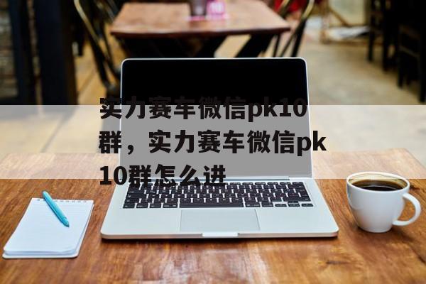 实力赛车微信pk10群，实力赛车微信pk10群怎么进